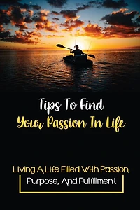 Tips To Find Your Passion In Life: Living A Life Filled With Passion, Purpose, And Fulfillment:
