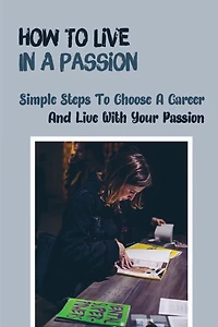 How To Live In A Passion: Simple Steps To Choose A Career And Live With Your Passion: