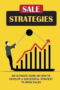 Sale Strategies: An Ultimate Guide On How To Develop A Successful Strategy To Grow Sales: