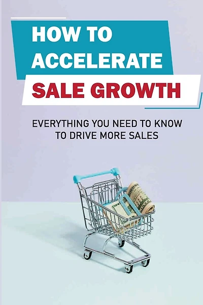 How To Accelerate Sale Growth: Everything You Need To Know To Drive More Sales: