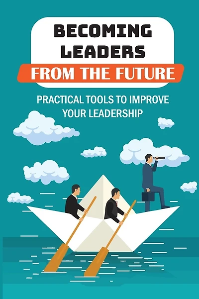 Becoming Leaders From The Future: Practical Tools To Improve Your Leadership: