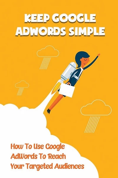 Keep Google AdWords Simple: How To Use Google AdWords To Reach Your Targeted Audiences: