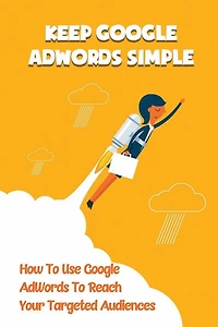 Keep Google AdWords Simple: How To Use Google AdWords To Reach Your Targeted Audiences: