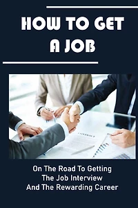 How To Get A Job: On The Road To Getting The Job Interview And The Rewarding Career