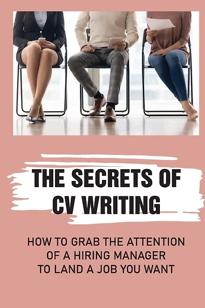 The Secrets Of CV Writing: How To Grab The Attention Of A Hiring Manager To Land A Job You Want
