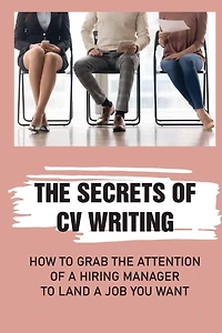 The Secrets Of CV Writing: How To Grab The Attention Of A Hiring Manager To Land A Job You Want