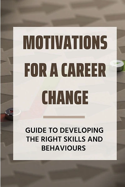 Motivations For A Career Change: Guide To Developing The Right Skills And Behaviours: