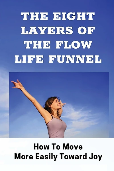 The Eight Layers Of The Flow Life Funnel: How To Move More Easily Toward Joy: