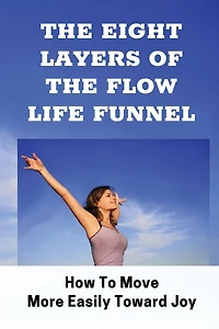 The Eight Layers Of The Flow Life Funnel: How To Move More Easily Toward Joy: