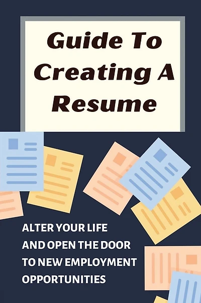 Guide To Creating A Resume: Alter Your Life And Open The Door To New Employment Opportunities: