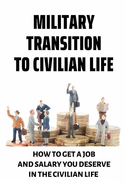 Military Transition To Civilian Life: How To Get A Job And Salary You Deserve In The Civilian Life: