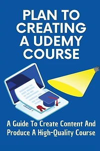 Plan To Creating A Udemy Course: A Guide To Create Content And Produce A High-Quality Course: