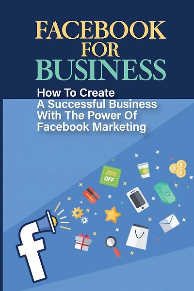 Facebook For Business: How To Create A Successful Business With The Power Of Facebook Marketing: