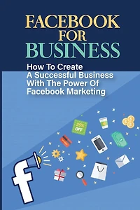 Facebook For Business: How To Create A Successful Business With The Power Of Facebook Marketing: