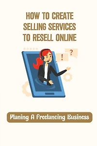 How To Create Selling Services To Resell Online: Planing A Freelancing Business: