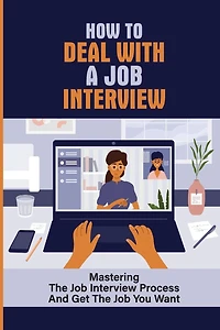 How To Deal With A Job Interview: Mastering The Job Interview Process And Get The Job You Want: