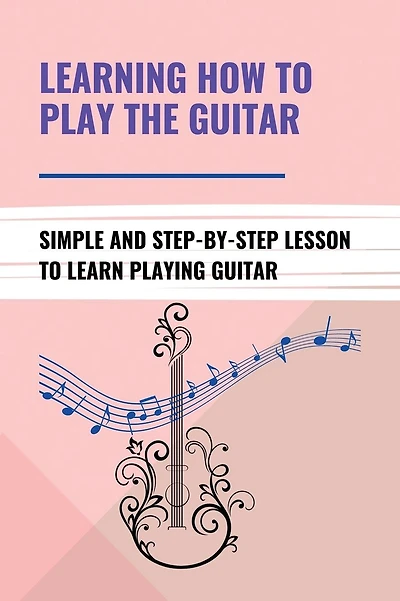 Learning How To Play The Guitar: Simple And Step-By-Step Lesson To Learn Playing Guitar