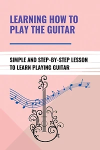 Learning How To Play The Guitar: Simple And Step-By-Step Lesson To Learn Playing Guitar