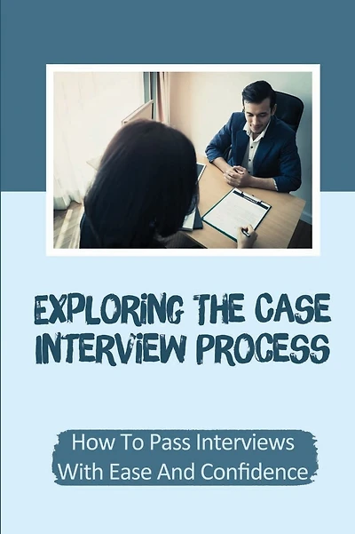 Exploring The Case Interview Process: How To Pass Interviews With Ease And Confidence: