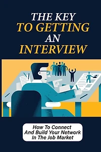 The Key To Getting An Interview: How To Connect And Build Your Network In The Job Market: