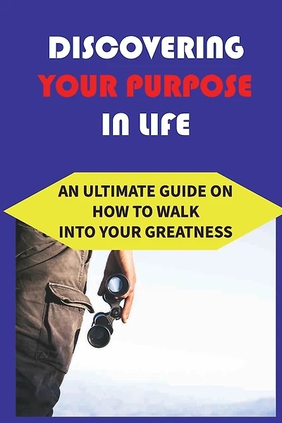 Discovering Your Purpose In Life: An Ultimate Guide On How To Walk Into Your Greatness: