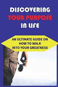Discovering Your Purpose In Life: An Ultimate Guide On How To Walk Into Your Greatness:
