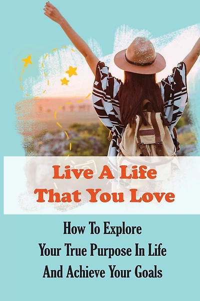 Live A Life That You Love: How To Explore Your True Purpose In Life And Achieve Your Goals: