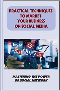 Practical Techniques To Market Your Business On Social Media: Mastering The Power Of Social Network: