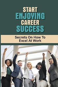 Start Enjoying Career Success: Secrets On How To Excel At Work: