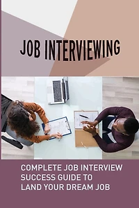 Job Interviewing: Complete Job Interview Success Guide To Land Your Dream Job