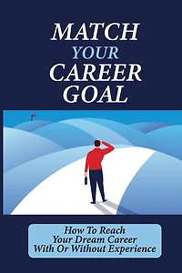 Match Your Career Goal: How To Reach Your Dream Career With Or Without Experience:
