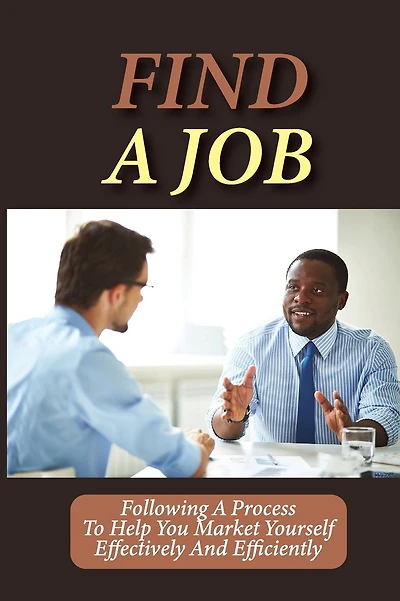 Find A Job: Following A Process To Help You Market Yourself Effectively And Efficiently: