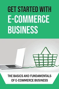 Get Started With E-commerce Business: The Basics And Fundamentals Of E-commerce Business: