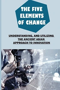The Five Elements Of Change: Understanding, And Utilizing The Ancient Asian Approach To Innovation: