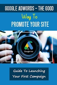 Google AdWords - The Good Way To Promote Your Site: Guide To Launching Your First Campaign: