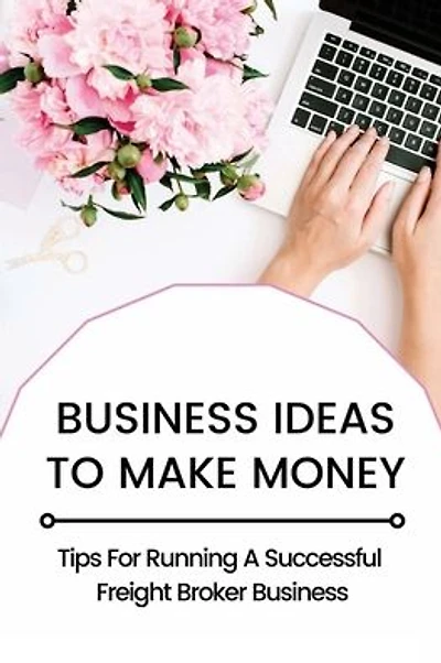 Business Ideas To Make Money: Tips For Running A Successful Freight Broker Business:
