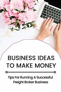 Business Ideas To Make Money: Tips For Running A Successful Freight Broker Business: