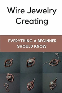 Wire Jewelry Creating: Everything A Beginner Should Know: