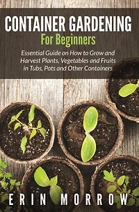 Container Gardening For Beginners: Essential Guide on How to Grow and Harvest Plants, Vegetables and Fruits in Tubs, Pots and Other Containers
