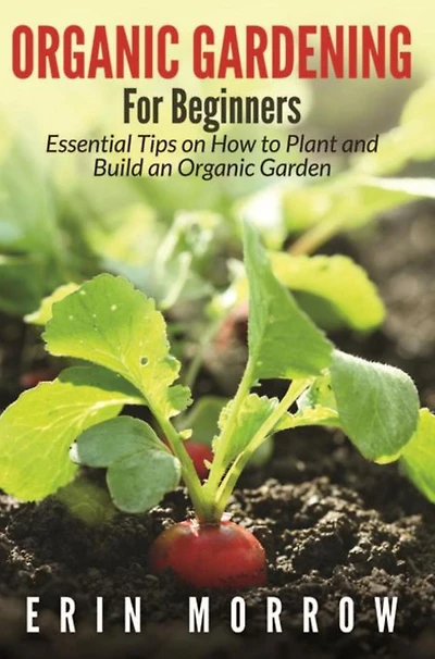 Organic Gardening For Beginners: Essential Tips on How to Plant and Build an Organic Garden