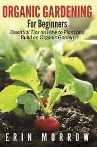 Organic Gardening For Beginners: Essential Tips on How to Plant and Build an Organic Garden
