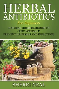 Herbal Antibiotics For Beginners: Natural Home Remedies to Cure Yourself, Prevent Illnesses and Infections