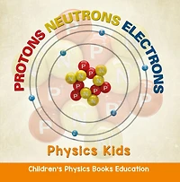 Protons Neutrons Electrons: Physics Kids Children's Physics Books Education