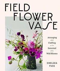 Field, Flower, Vase: Arranging and Crafting with Seasonal Wild Blooms