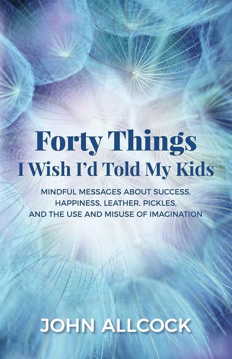 Forty Things I Wish I'd Told My Kids: Mindful Messages About Success, Happiness, Leather, Pickles, and the Use Misuse of Imagination