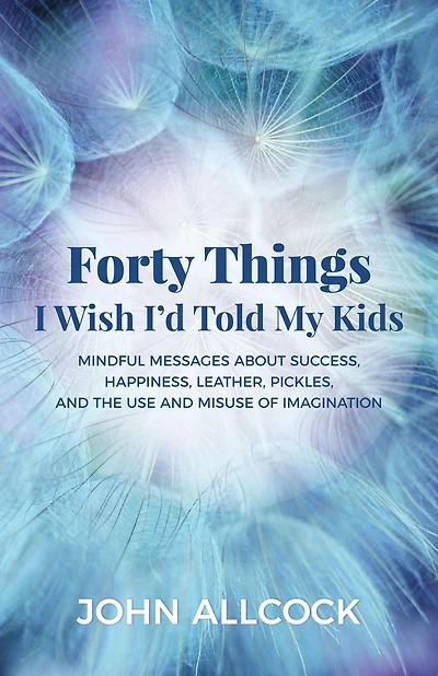 Forty Things I Wish I'd Told My Kids: Mindful Messages About Success, Happiness, Leather, Pickles, and the Use Misuse of Imagination