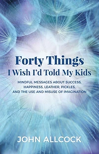 Forty Things I Wish I'd Told My Kids: Mindful Messages About Success, Happiness, Leather, Pickles, and the Use Misuse of Imagination