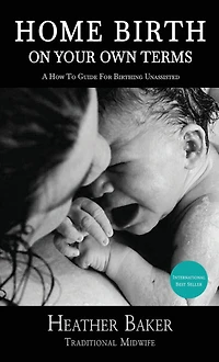 Home Birth On Your Own Terms: A How To Guide For Birthing Unassisted