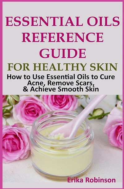 Essential Oils Reference Guide for Healthy Skin: How to Use Essential Oils to Cure Acne, Remove Scars, Achieve Smooth Skin