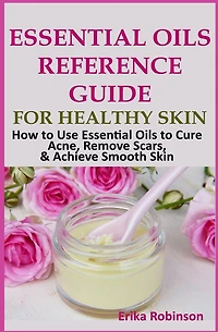Essential Oils Reference Guide for Healthy Skin: How to Use Essential Oils to Cure Acne, Remove Scars, Achieve Smooth Skin